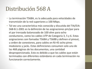 Distribución 568 A
• La terminación T568A, es la adecuada para velocidades de
transmisión de la red superiores a 100 Mbps.
• Tal vez una característica más conocida y discutida del TIA/EIA-
568-B.1-2001 es la definición de las asignaciones pin/par para
el par trenzado balanceado de 100 ohm para ocho
conductores, como los cables UTP de Categoría 3, 5 y 6. Estas
asignaciones son llamadas T568A y T568B y definen el pinout,
u orden de conexiones, para cables en RJ-45 ocho pines
modulares y jacks. Estas definiciones consumen solo una de
las 468 páginas de los documentos, una cantidad
desproporcionada. Esto es debido a que los cables que están
terminados con diferentes estándares en cada terminación no
funcionarán correctamente.
 