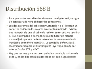 Distribución 568 B
• Para que todos los cables funcionen en cualquier red, se sigue
un estándar a la hora de hacer las conexiones.
• Los dos extremos del cable (UTP Categoría 4 o 5) llevarán un
conector RJ-45 con los colores en el orden indicado. Existen
dos maneras de unir el cable de red con su respectivo terminal
RJ-45: el crimpado o pachado se puede hacer de manera
manual (crimpadora de tenaza) o al vacío sin aire mediante
inyectado de manera industrial. La categoría 5e/TIA-568B
recomienda siempre utilizar latiguillo inyectado para tener
valores fiables ATT y NEXT.
• Hay dos normas para usar con un hub o switch, la más usada
es la B, en los dos casos los dos lados del cable son iguales:
 