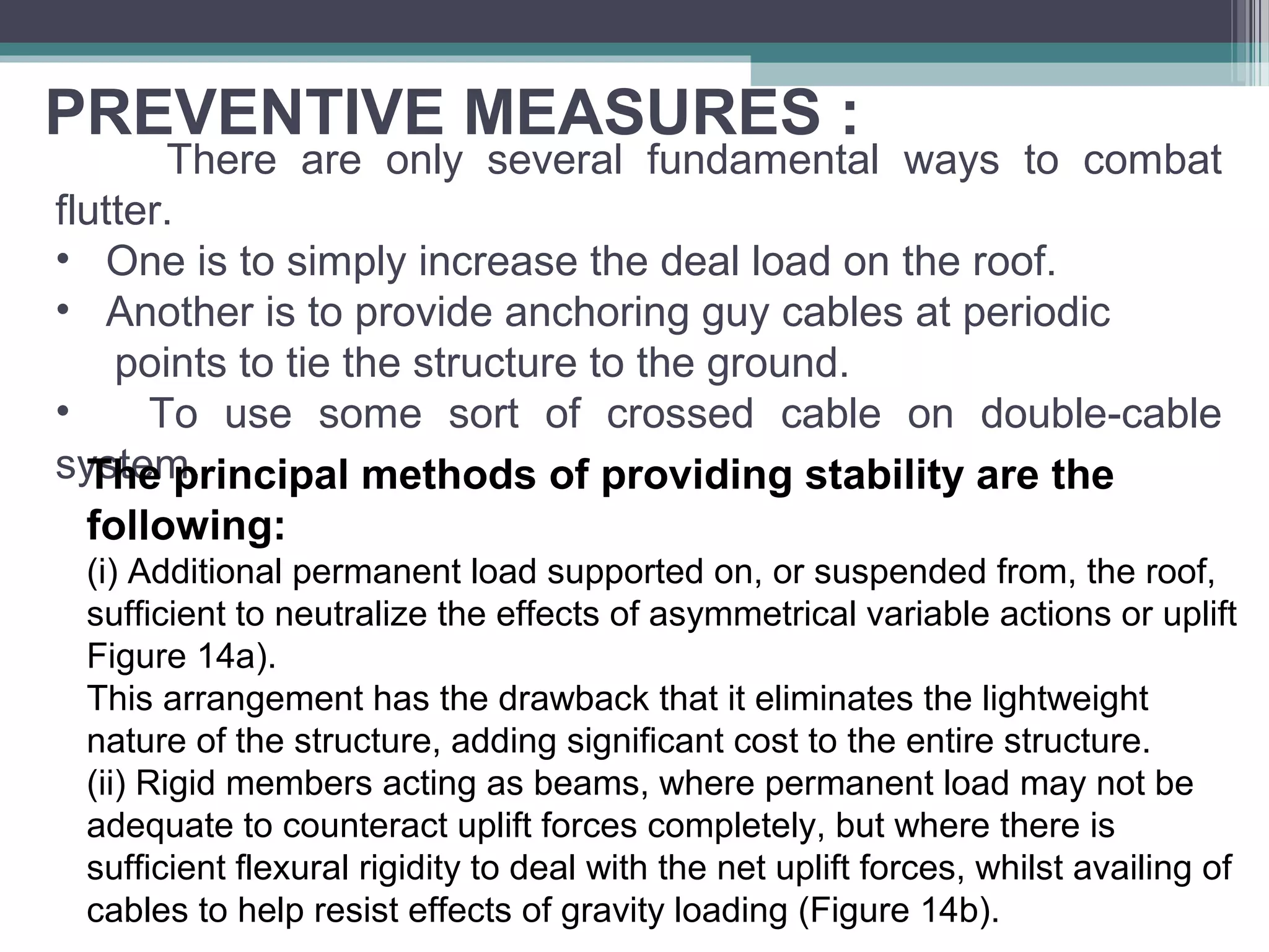 PREVENTIVE MEASURES :
There are only several fundamental ways to combat
flutter.
• One is to simply increase the deal load on the roof.
• Another is to provide anchoring guy cables at periodic
points to tie the structure to the ground.
• To use some sort of crossed cable on double-cable
system.The principal methods of providing stability are the
following:
(i) Additional permanent load supported on, or suspended from, the roof,
sufficient to neutralize the effects of asymmetrical variable actions or uplift
Figure 14a).
This arrangement has the drawback that it eliminates the lightweight
nature of the structure, adding significant cost to the entire structure.
(ii) Rigid members acting as beams, where permanent load may not be
adequate to counteract uplift forces completely, but where there is
sufficient flexural rigidity to deal with the net uplift forces, whilst availing of
cables to help resist effects of gravity loading (Figure 14b).
 