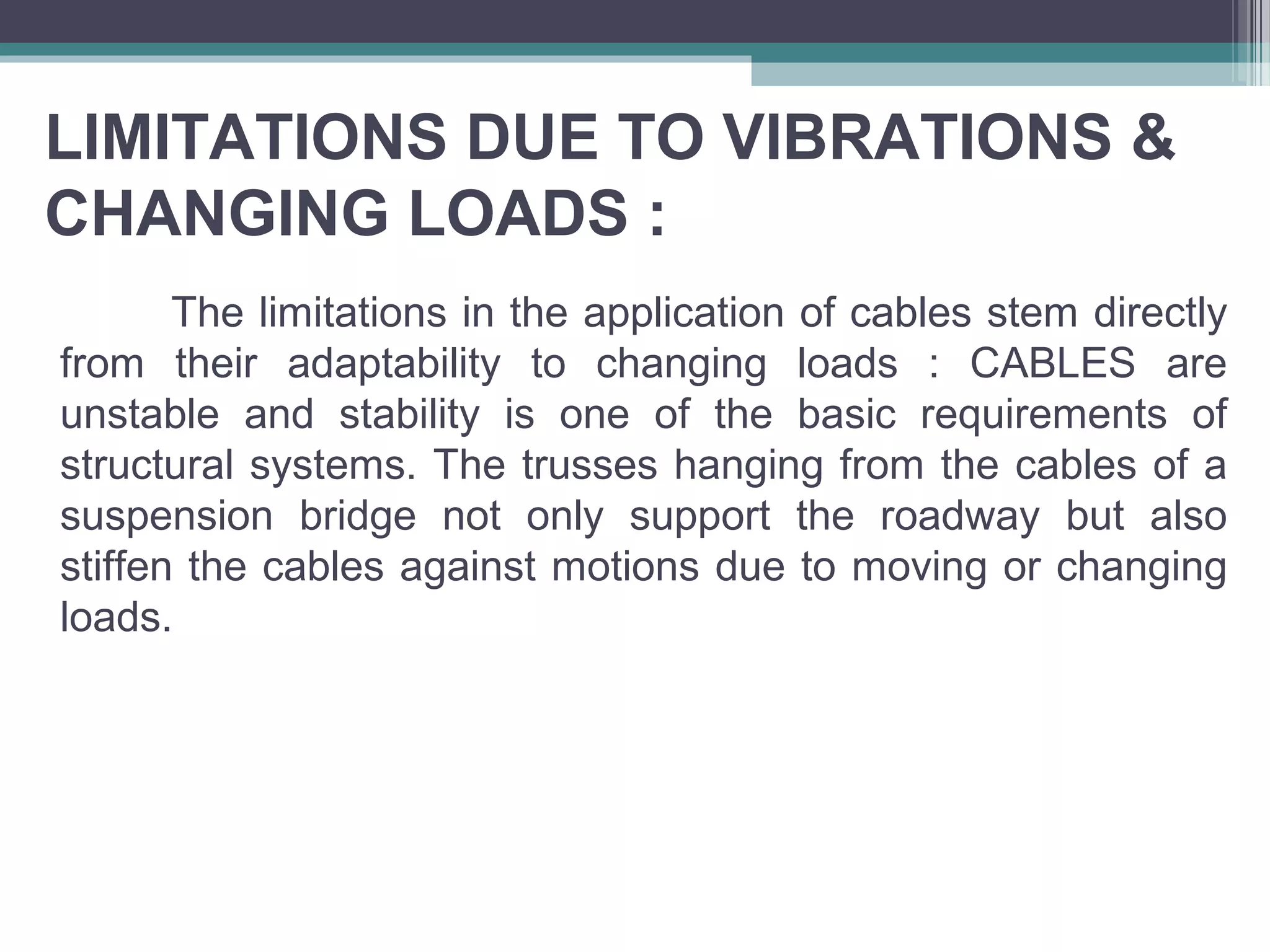 LIMITATIONS DUE TO VIBRATIONS &
CHANGING LOADS :
The limitations in the application of cables stem directly
from their adaptability to changing loads : CABLES are
unstable and stability is one of the basic requirements of
structural systems. The trusses hanging from the cables of a
suspension bridge not only support the roadway but also
stiffen the cables against motions due to moving or changing
loads.
 