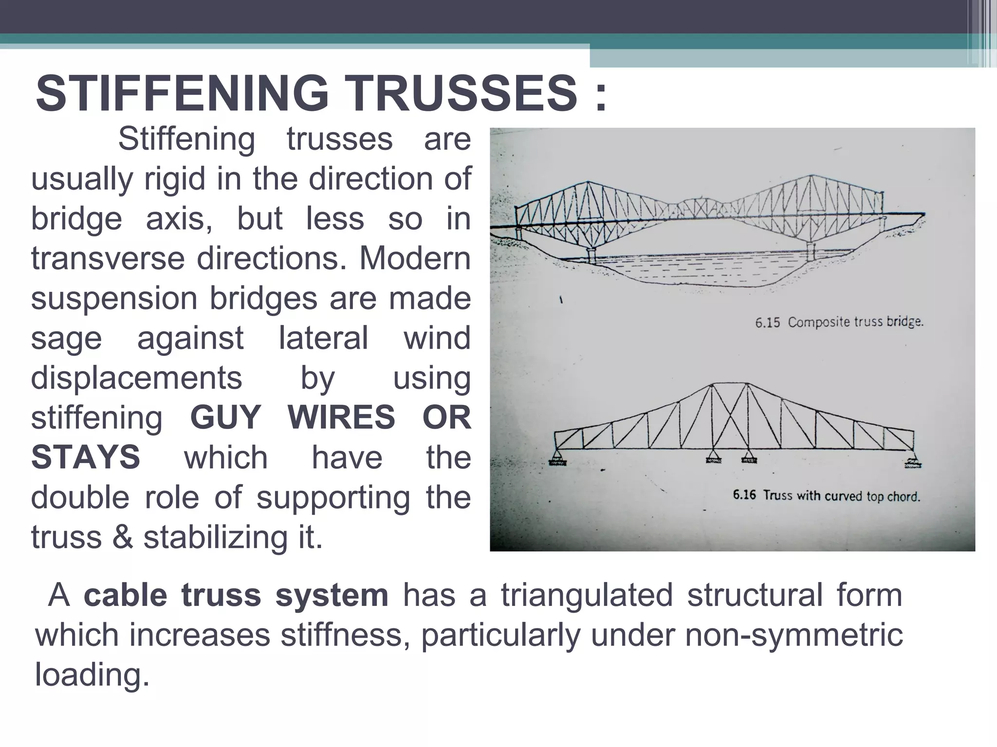 STIFFENING TRUSSES :
Stiffening trusses are
usually rigid in the direction of
bridge axis, but less so in
transverse directions. Modern
suspension bridges are made
sage against lateral wind
displacements by using
stiffening GUY WIRES OR
STAYS which have the
double role of supporting the
truss & stabilizing it.
A cable truss system has a triangulated structural form
which increases stiffness, particularly under non-symmetric
loading.
 