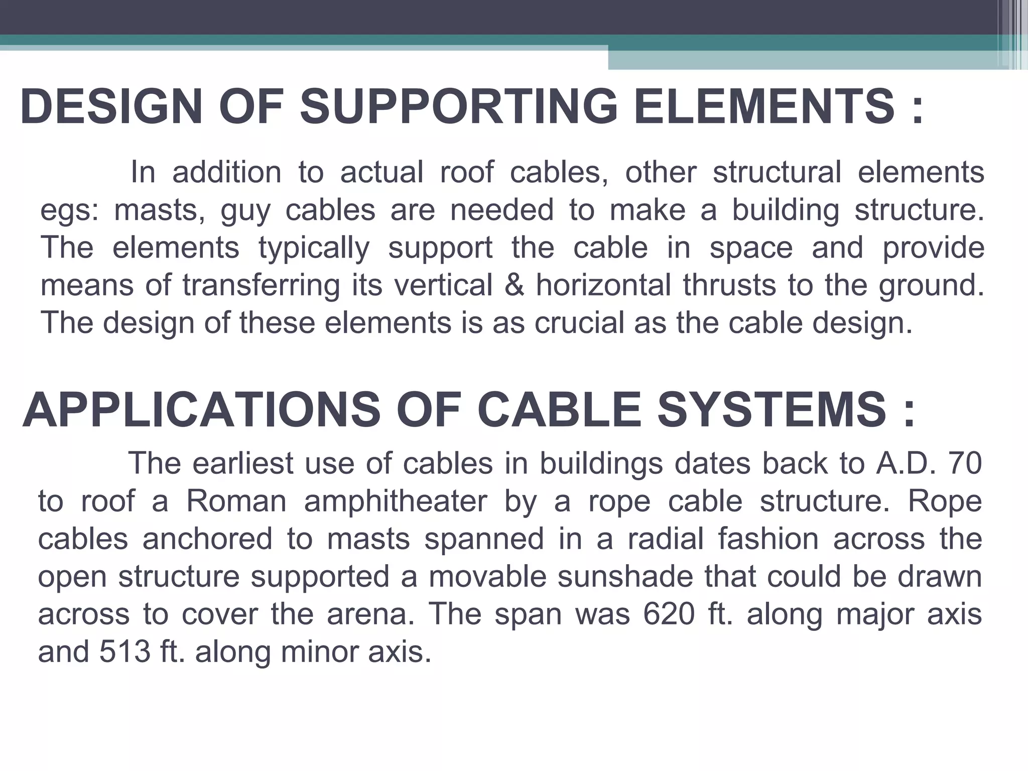 DESIGN OF SUPPORTING ELEMENTS :
In addition to actual roof cables, other structural elements
egs: masts, guy cables are needed to make a building structure.
The elements typically support the cable in space and provide
means of transferring its vertical & horizontal thrusts to the ground.
The design of these elements is as crucial as the cable design.
APPLICATIONS OF CABLE SYSTEMS :
The earliest use of cables in buildings dates back to A.D. 70
to roof a Roman amphitheater by a rope cable structure. Rope
cables anchored to masts spanned in a radial fashion across the
open structure supported a movable sunshade that could be drawn
across to cover the arena. The span was 620 ft. along major axis
and 513 ft. along minor axis.
 
