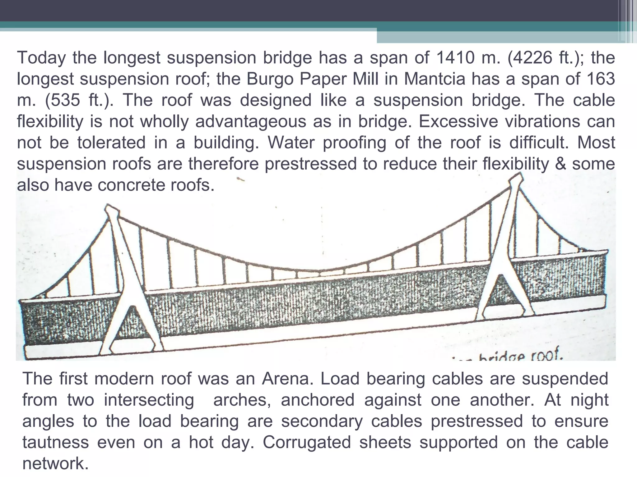 Today the longest suspension bridge has a span of 1410 m. (4226 ft.); the
longest suspension roof; the Burgo Paper Mill in Mantcia has a span of 163
m. (535 ft.). The roof was designed like a suspension bridge. The cable
flexibility is not wholly advantageous as in bridge. Excessive vibrations can
not be tolerated in a building. Water proofing of the roof is difficult. Most
suspension roofs are therefore prestressed to reduce their flexibility & some
also have concrete roofs.
The first modern roof was an Arena. Load bearing cables are suspended
from two intersecting arches, anchored against one another. At night
angles to the load bearing are secondary cables prestressed to ensure
tautness even on a hot day. Corrugated sheets supported on the cable
network.
 