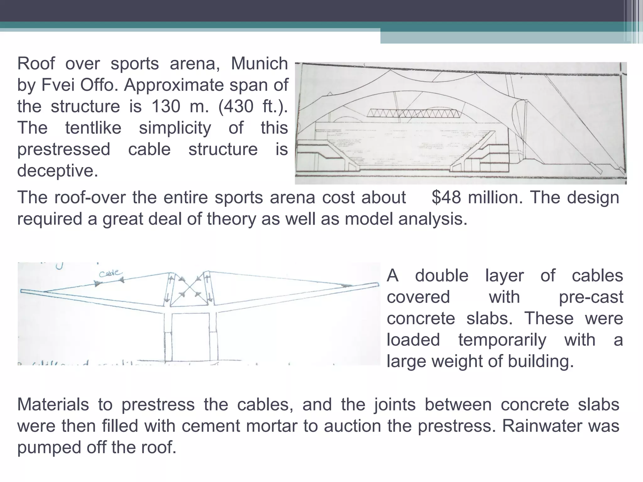 Roof over sports arena, Munich
by Fvei Offo. Approximate span of
the structure is 130 m. (430 ft.).
The tentlike simplicity of this
prestressed cable structure is
deceptive.
The roof-over the entire sports arena cost about $48 million. The design
required a great deal of theory as well as model analysis.
A double layer of cables
covered with pre-cast
concrete slabs. These were
loaded temporarily with a
large weight of building.
Materials to prestress the cables, and the joints between concrete slabs
were then filled with cement mortar to auction the prestress. Rainwater was
pumped off the roof.
 