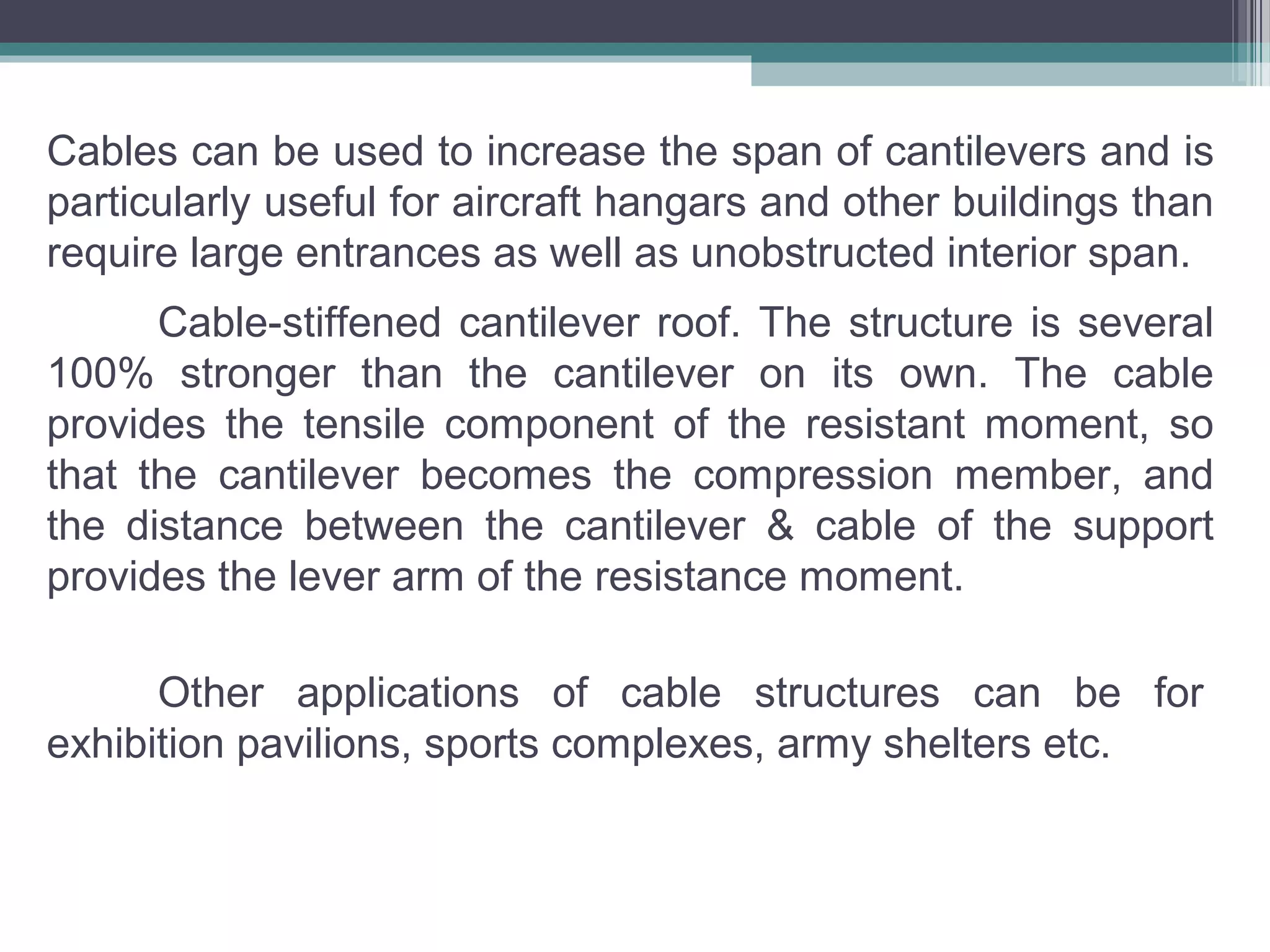 Cable-stiffened cantilever roof. The structure is several
100% stronger than the cantilever on its own. The cable
provides the tensile component of the resistant moment, so
that the cantilever becomes the compression member, and
the distance between the cantilever & cable of the support
provides the lever arm of the resistance moment.
Other applications of cable structures can be for
exhibition pavilions, sports complexes, army shelters etc.
Cables can be used to increase the span of cantilevers and is
particularly useful for aircraft hangars and other buildings than
require large entrances as well as unobstructed interior span.
 