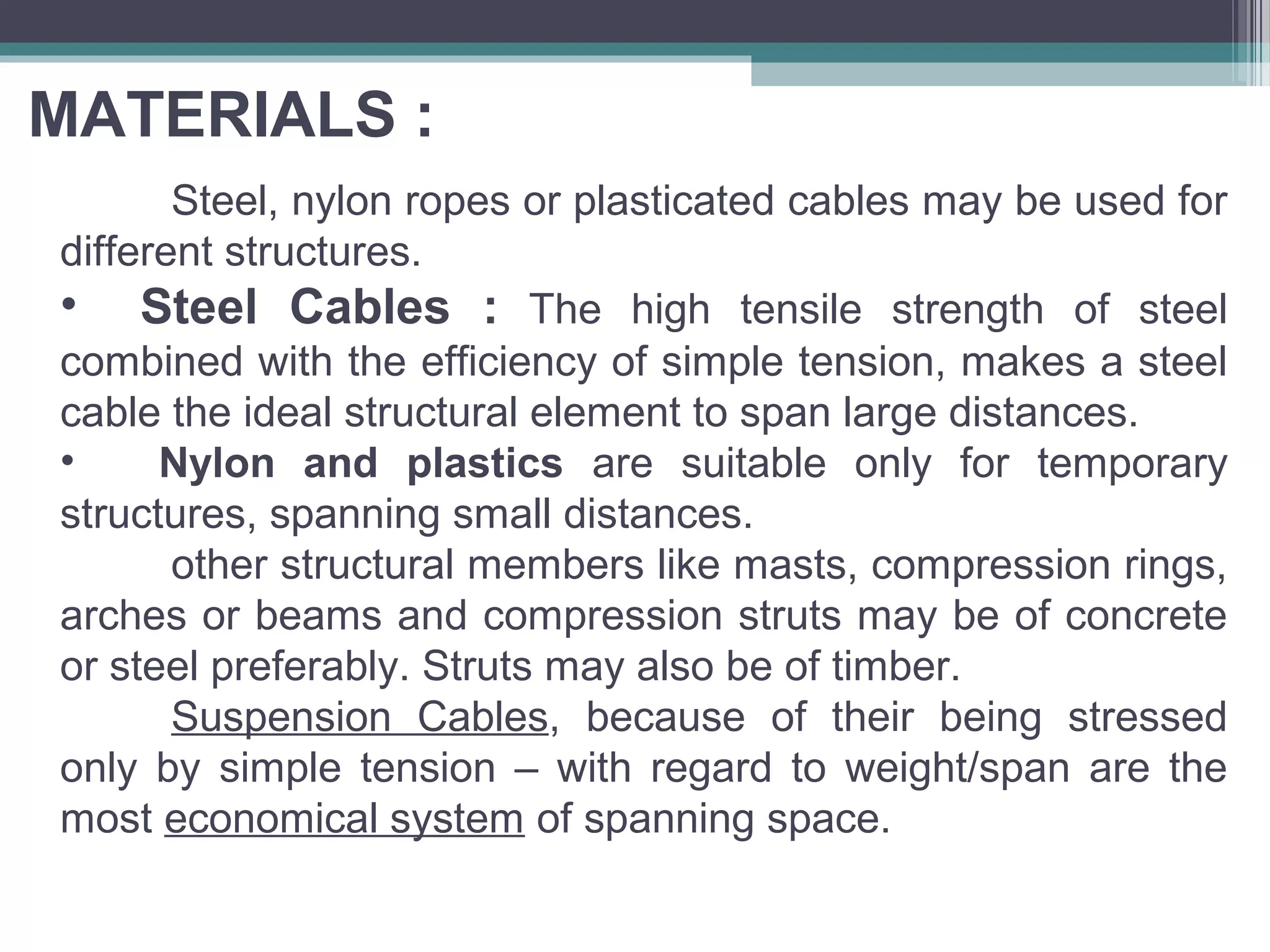 MATERIALS :
Steel, nylon ropes or plasticated cables may be used for
different structures.
• Steel Cables : The high tensile strength of steel
combined with the efficiency of simple tension, makes a steel
cable the ideal structural element to span large distances.
• Nylon and plastics are suitable only for temporary
structures, spanning small distances.
other structural members like masts, compression rings,
arches or beams and compression struts may be of concrete
or steel preferably. Struts may also be of timber.
Suspension Cables, because of their being stressed
only by simple tension – with regard to weight/span are the
most economical system of spanning space.
 