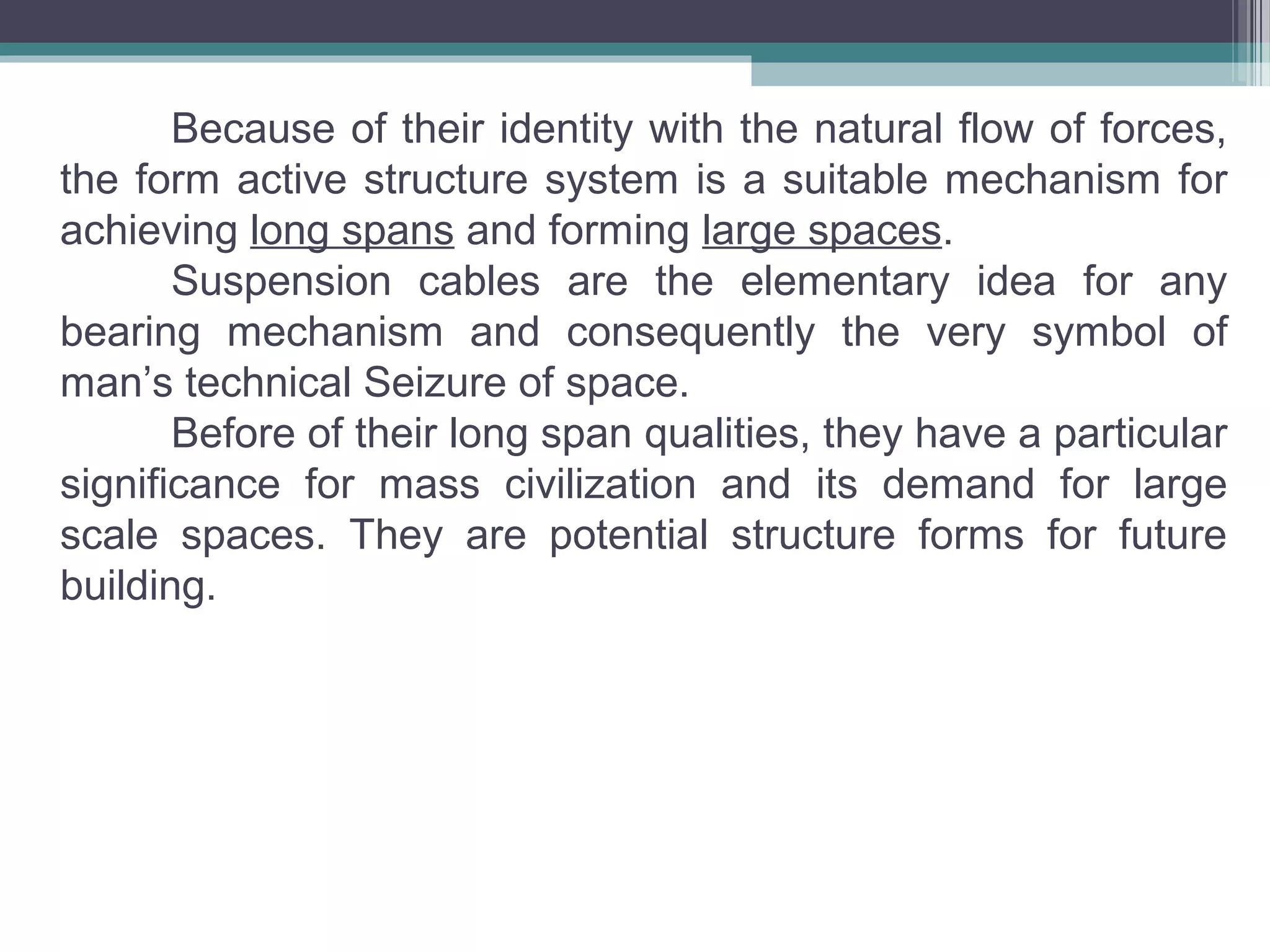 Because of their identity with the natural flow of forces,
the form active structure system is a suitable mechanism for
achieving long spans and forming large spaces.
Suspension cables are the elementary idea for any
bearing mechanism and consequently the very symbol of
man’s technical Seizure of space.
Before of their long span qualities, they have a particular
significance for mass civilization and its demand for large
scale spaces. They are potential structure forms for future
building.
 