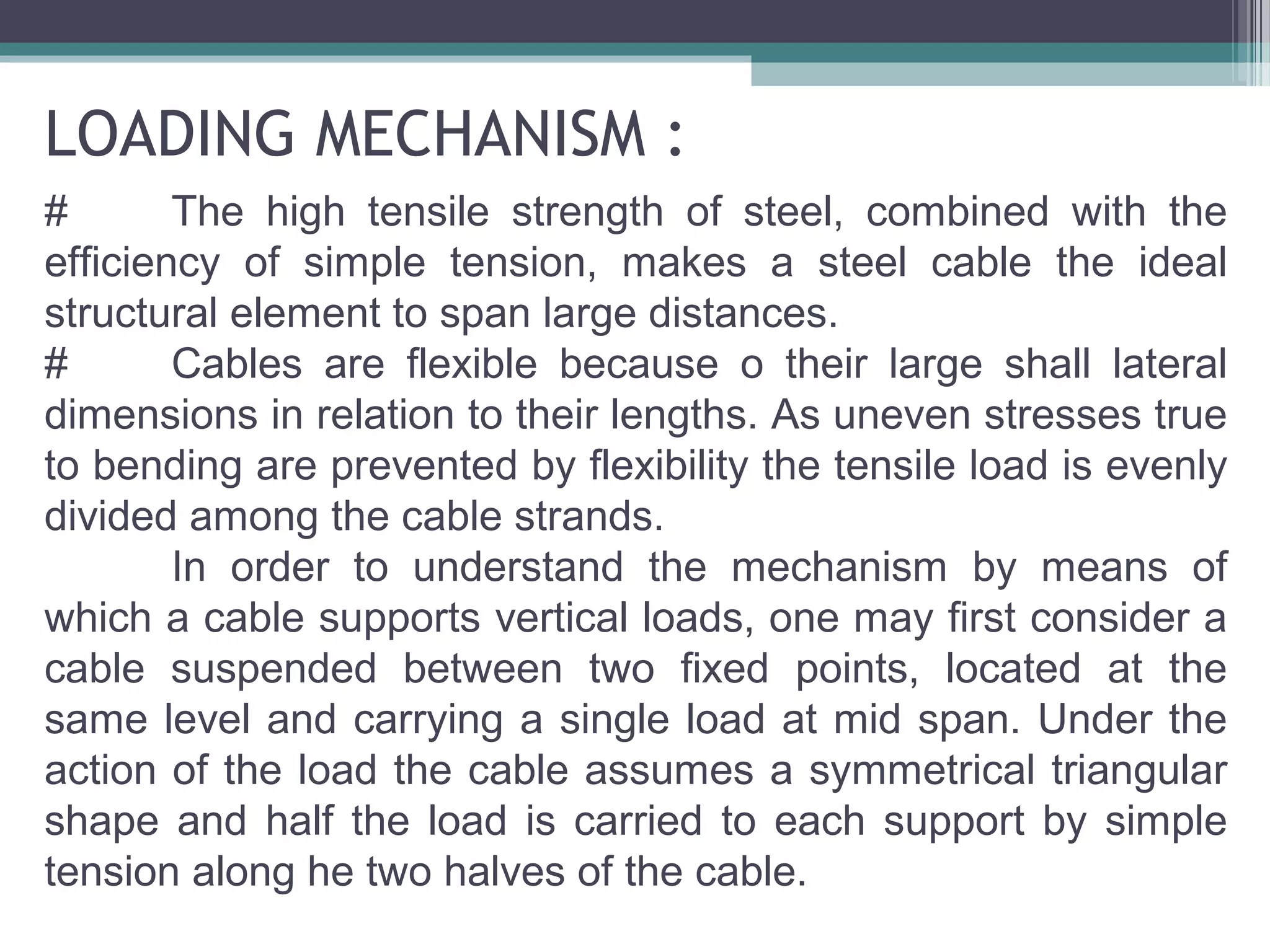 LOADING MECHANISM :
# The high tensile strength of steel, combined with the
efficiency of simple tension, makes a steel cable the ideal
structural element to span large distances.
# Cables are flexible because o their large shall lateral
dimensions in relation to their lengths. As uneven stresses true
to bending are prevented by flexibility the tensile load is evenly
divided among the cable strands.
In order to understand the mechanism by means of
which a cable supports vertical loads, one may first consider a
cable suspended between two fixed points, located at the
same level and carrying a single load at mid span. Under the
action of the load the cable assumes a symmetrical triangular
shape and half the load is carried to each support by simple
tension along he two halves of the cable.
 
