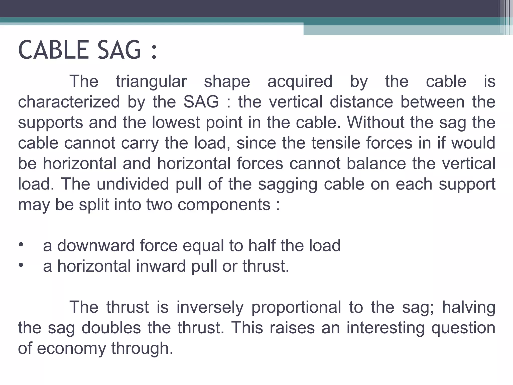 CABLE SAG :
The triangular shape acquired by the cable is
characterized by the SAG : the vertical distance between the
supports and the lowest point in the cable. Without the sag the
cable cannot carry the load, since the tensile forces in if would
be horizontal and horizontal forces cannot balance the vertical
load. The undivided pull of the sagging cable on each support
may be split into two components :
• a downward force equal to half the load
• a horizontal inward pull or thrust.
The thrust is inversely proportional to the sag; halving
the sag doubles the thrust. This raises an interesting question
of economy through.
 