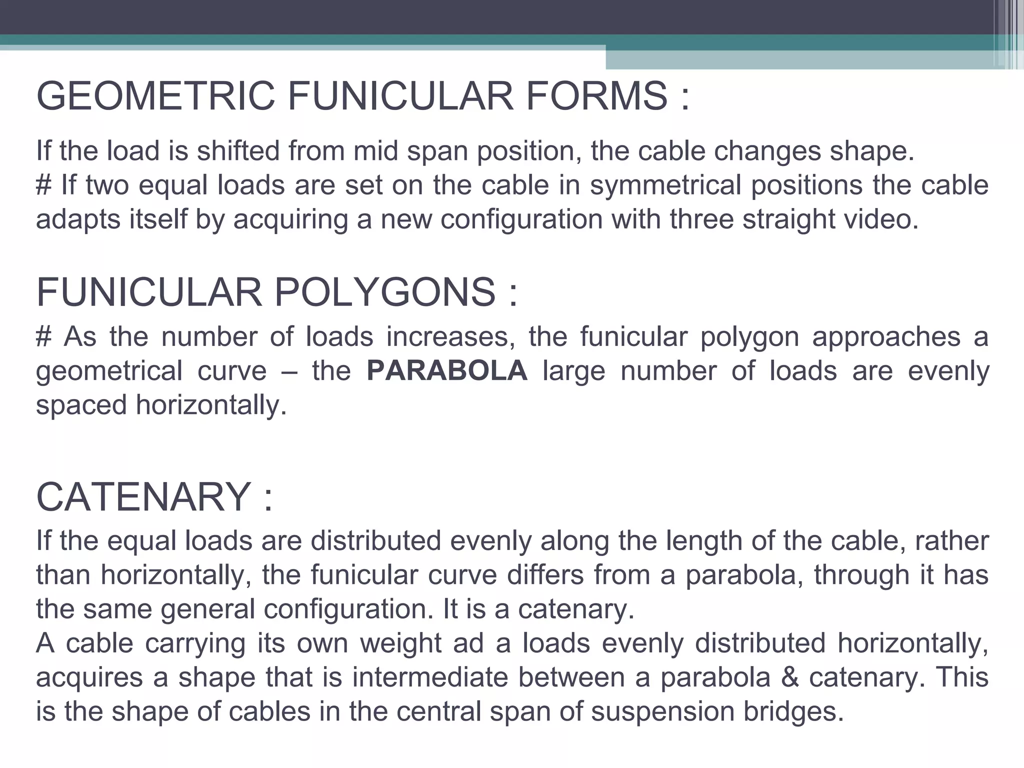 FUNICULAR POLYGONS :
# As the number of loads increases, the funicular polygon approaches a
geometrical curve – the PARABOLA large number of loads are evenly
spaced horizontally.
CATENARY :
If the equal loads are distributed evenly along the length of the cable, rather
than horizontally, the funicular curve differs from a parabola, through it has
the same general configuration. It is a catenary.
A cable carrying its own weight ad a loads evenly distributed horizontally,
acquires a shape that is intermediate between a parabola & catenary. This
is the shape of cables in the central span of suspension bridges.
GEOMETRIC FUNICULAR FORMS :
If the load is shifted from mid span position, the cable changes shape.
# If two equal loads are set on the cable in symmetrical positions the cable
adapts itself by acquiring a new configuration with three straight video.
 