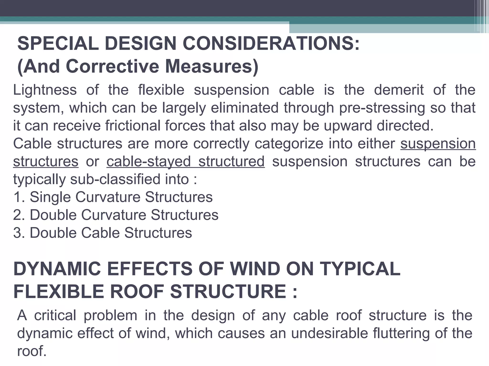 SPECIAL DESIGN CONSIDERATIONS:
(And Corrective Measures)
Lightness of the flexible suspension cable is the demerit of the
system, which can be largely eliminated through pre-stressing so that
it can receive frictional forces that also may be upward directed.
Cable structures are more correctly categorize into either suspension
structures or cable-stayed structured suspension structures can be
typically sub-classified into :
1. Single Curvature Structures
2. Double Curvature Structures
3. Double Cable Structures
A critical problem in the design of any cable roof structure is the
dynamic effect of wind, which causes an undesirable fluttering of the
roof.
DYNAMIC EFFECTS OF WIND ON TYPICAL
FLEXIBLE ROOF STRUCTURE :
 