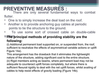 PREVENTIVE MEASURES :
There are only several fundamental ways to combat
flutter.
• One is to simply increase the deal load on the roof.
• Another is to provide anchoring guy cables at periodic
points to tie the structure to the ground.
• To use some sort of crossed cable on double-cable
system.The principal methods of providing stability are the
following:
(i) Additional permanent load supported on, or suspended from, the roof,
sufficient to neutralize the effects of asymmetrical variable actions or uplift
Figure 14a).
This arrangement has the drawback that it eliminates the lightweight
nature of the structure, adding significant cost to the entire structure.
(ii) Rigid members acting as beams, where permanent load may not be
adequate to counteract uplift forces completely, but where there is
sufficient flexural rigidity to deal with the net uplift forces, whilst availing of
cables to help resist effects of gravity loading (Figure 14b).
 
