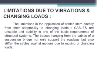 LIMITATIONS DUE TO VIBRATIONS &
CHANGING LOADS :
The limitations in the application of cables stem directly
from their adaptability to changing loads : CABLES are
unstable and stability is one of the basic requirements of
structural systems. The trusses hanging from the cables of a
suspension bridge not only support the roadway but also
stiffen the cables against motions due to moving or changing
loads.
 