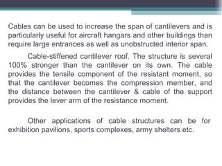Cable-stiffened cantilever roof. The structure is several
100% stronger than the cantilever on its own. The cable
provides the tensile component of the resistant moment, so
that the cantilever becomes the compression member, and
the distance between the cantilever & cable of the support
provides the lever arm of the resistance moment.
Other applications of cable structures can be for
exhibition pavilions, sports complexes, army shelters etc.
Cables can be used to increase the span of cantilevers and is
particularly useful for aircraft hangars and other buildings than
require large entrances as well as unobstructed interior span.
 