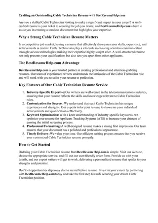 Crafting an Outstanding Cable Technician Resume withBestResumeHelp.com
Are you a skilled Cable Technician looking to make a significant impact in your career? A well-
crafted resume is your ticket to securing the job you desire, and BestResumeHelp.comis here to
assist you in creating a standout document that highlights your expertise.
Why a Strong Cable Technician Resume Matters
In a competitive job market, having a resume that effectively showcases your skills, experience, and
achievements is crucial. Cable Technicians play a vital role in ensuring seamless communication
through various technologies, making their expertise highly sought after. A well-structured resume
not only presents your qualifications but also sets you apart from other applicants.
The BestResumeHelp.com Advantage
BestResumeHelp.comis your trusted partner in creating professional and attention-grabbing
resumes. Our team of experienced writers understands the intricacies of the Cable Technician role
and will work with you to tailor your resume to perfection.
Key Features of Our Cable Technician Resume Service
1. Industry-Specific Expertise:Our writers are well-versed in the telecommunications industry,
ensuring that your resume reflects the skills and knowledge relevant to Cable Technician
roles.
2. Customization for Success:We understand that each Cable Technician has unique
experiences and strengths. Our experts tailor your resume to showcase your individual
achievements and qualifications effectively.
3. Keyword Optimization:With a keen understanding of industry-specific keywords, we
optimize your resume for Applicant Tracking Systems (ATS) to increase your chances of
passing the initial screening process.
4. Professional Formatting:A well-designed resume makes a strong first impression. Our team
ensures that your document has a polished and professional appearance.
5. Timely Delivery:We value your time. Our efficient writing process ensures that you receive
your customized Cable Technician resume promptly.
How to Get Started
Ordering your Cable Technician resume fromBestResumeHelp.comis simple. Visit our website,
choose the appropriate service, and fill out our user-friendly order form. Provide us with your
details, and our expert writers will get to work, delivering a personalized resume that speaks to your
strengths and potential.
Don't let opportunities slip away due to an ineffective resume. Invest in your career by partnering
with BestResumeHelp.comtoday and take the first step towards securing your dream Cable
Technician position.
 