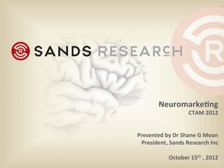 Neuromarke)ng	
  
CTAM	
  2012	
  
	
  	
  
	
  
Presented	
  by	
  Dr	
  Shane	
  G	
  Moon	
  
President,	
  Sands	
  Research	
  Inc	
  
	
  
October	
  15th	
  ,	
  2012	
  	
  
 
