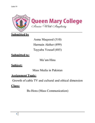 Cable TV
1
Submitted by
Asma Maqsood (510)
Harmain Akther (499)
Tayyaba Yousaf (485)
Submitted to:
Ma’am Hina
Subject:
Mass Media in Pakistan
Assignment Topic:
Growth of cable TV and cultural and ethical dimension
Class:
Bs-Hons (Mass Communication)
 