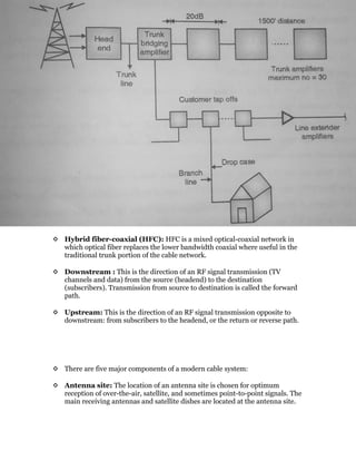  Hybrid fiber-coaxial (HFC): HFC is a mixed optical-coaxial network in
which optical fiber replaces the lower bandwidth coaxial where useful in the
traditional trunk portion of the cable network.
 Downstream : This is the direction of an RF signal transmission (TV
channels and data) from the source (headend) to the destination
(subscribers). Transmission from source to destination is called the forward
path.
 Upstream: This is the direction of an RF signal transmission opposite to
downstream: from subscribers to the headend, or the return or reverse path.
 There are five major components of a modern cable system:
 Antenna site: The location of an antenna site is chosen for optimum
reception of over-the-air, satellite, and sometimes point-to-point signals. The
main receiving antennas and satellite dishes are located at the antenna site.
 