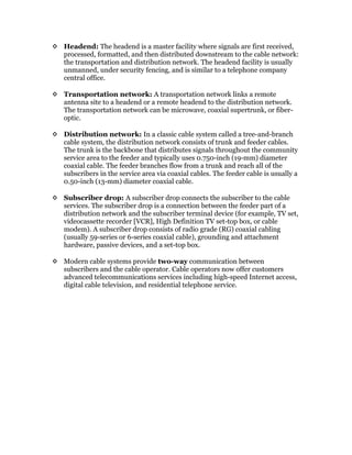  Headend: The headend is a master facility where signals are first received,
processed, formatted, and then distributed downstream to the cable network:
the transportation and distribution network. The headend facility is usually
unmanned, under security fencing, and is similar to a telephone company
central office.
 Transportation network: A transportation network links a remote
antenna site to a headend or a remote headend to the distribution network.
The transportation network can be microwave, coaxial supertrunk, or fiber-
optic.
 Distribution network: In a classic cable system called a tree-and-branch
cable system, the distribution network consists of trunk and feeder cables.
The trunk is the backbone that distributes signals throughout the community
service area to the feeder and typically uses 0.750-inch (19-mm) diameter
coaxial cable. The feeder branches flow from a trunk and reach all of the
subscribers in the service area via coaxial cables. The feeder cable is usually a
0.50-inch (13-mm) diameter coaxial cable.
 Subscriber drop: A subscriber drop connects the subscriber to the cable
services. The subscriber drop is a connection between the feeder part of a
distribution network and the subscriber terminal device (for example, TV set,
videocassette recorder [VCR], High Definition TV set-top box, or cable
modem). A subscriber drop consists of radio grade (RG) coaxial cabling
(usually 59-series or 6-series coaxial cable), grounding and attachment
hardware, passive devices, and a set-top box.
 Modern cable systems provide two-way communication between
subscribers and the cable operator. Cable operators now offer customers
advanced telecommunications services including high-speed Internet access,
digital cable television, and residential telephone service.
 
