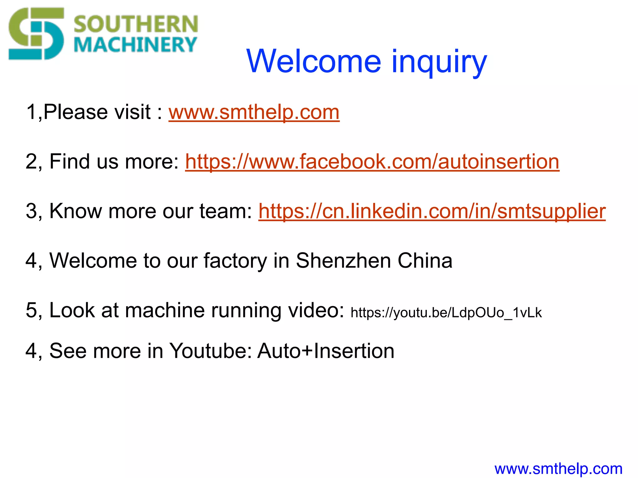 www.smthelp.com
Welcome inquiry
1,Please visit : www.smthelp.com
2, Find us more: https://www.facebook.com/autoinsertion
3, Know more our team: https://cn.linkedin.com/in/smtsupplier
4, Welcome to our factory in Shenzhen China
5, Look at machine running video: https://youtu.be/LdpOUo_1vLk
4, See more in Youtube: Auto+Insertion
 