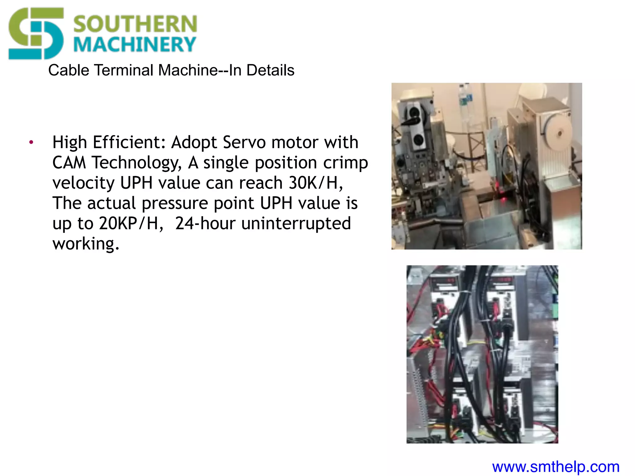 www.smthelp.com
Cable Terminal Machine--In Details
• High Efficient: Adopt Servo motor with
CAM Technology, A single position crimp
velocity UPH value can reach 30K/H,
The actual pressure point UPH value is
up to 20KP/H, 24-hour uninterrupted
working.
 