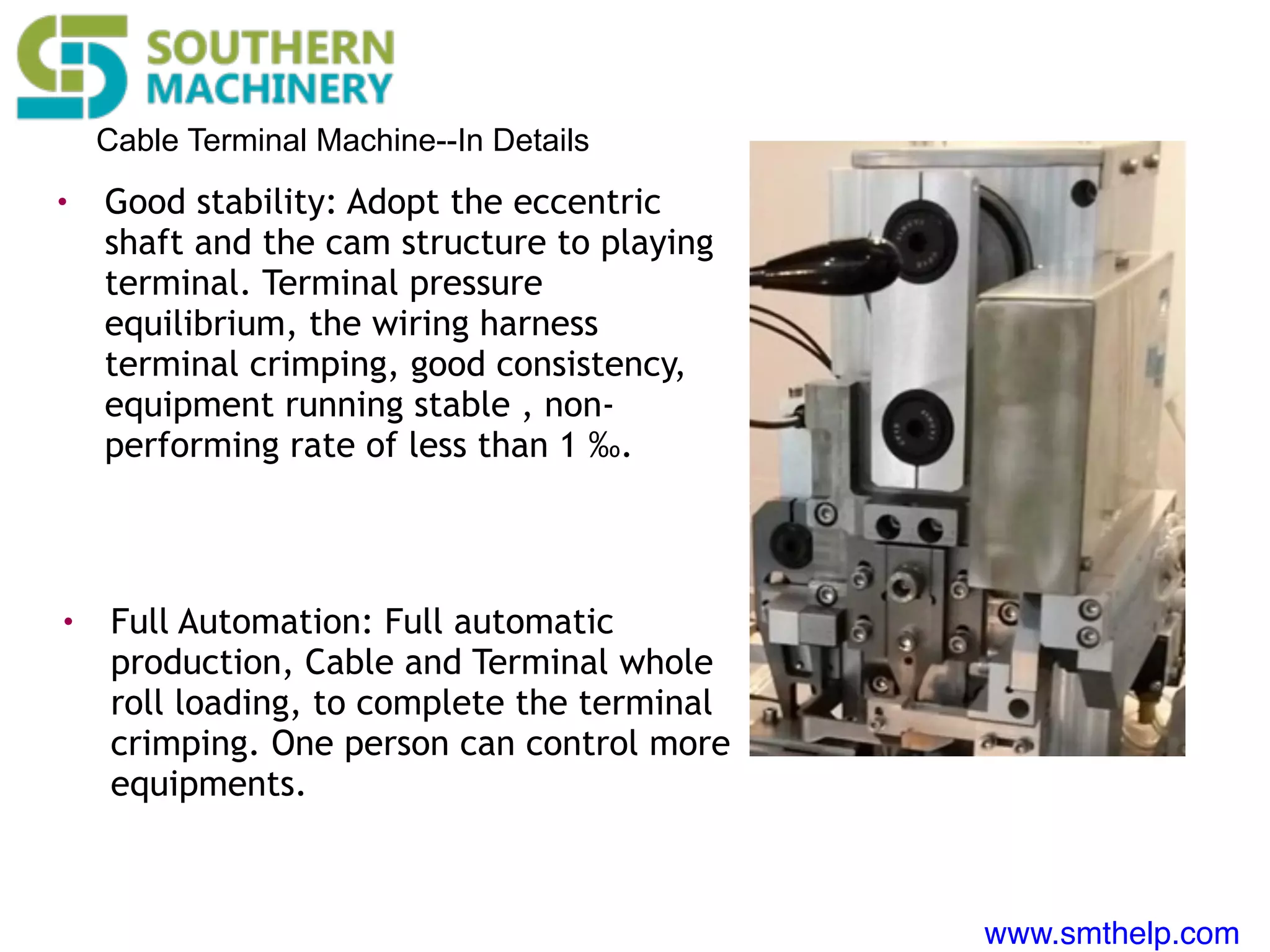 www.smthelp.com
Cable Terminal Machine--In Details
• Good stability: Adopt the eccentric
shaft and the cam structure to playing
terminal. Terminal pressure
equilibrium, the wiring harness
terminal crimping, good consistency,
equipment running stable , non-
performing rate of less than 1 ‰.
• Full Automation: Full automatic
production, Cable and Terminal whole
roll loading, to complete the terminal
crimping. One person can control more
equipments.
 