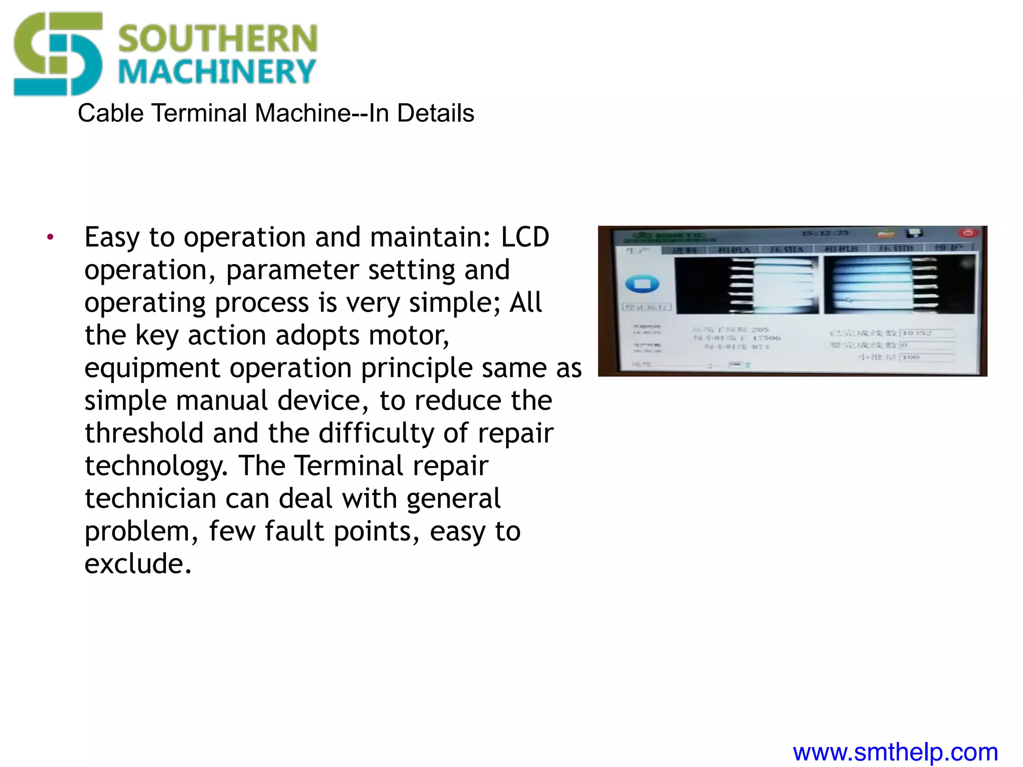 www.smthelp.com
Cable Terminal Machine--In Details
• Easy to operation and maintain: LCD
operation, parameter setting and
operating process is very simple; All
the key action adopts motor,
equipment operation principle same as
simple manual device, to reduce the
threshold and the difficulty of repair
technology. The Terminal repair
technician can deal with general
problem, few fault points, easy to
exclude.
 