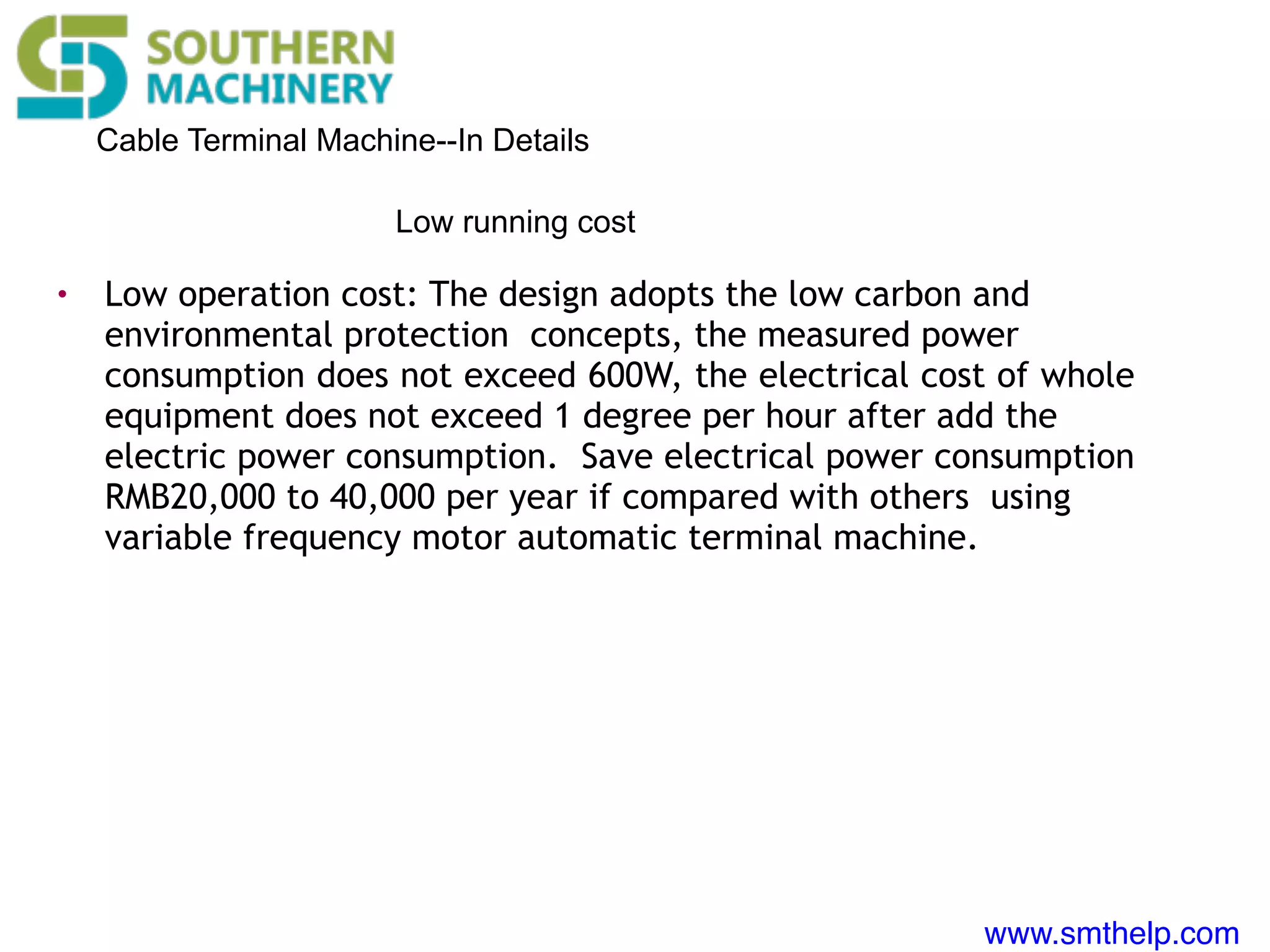www.smthelp.com
Cable Terminal Machine--In Details
• Low operation cost: The design adopts the low carbon and
environmental protection concepts, the measured power
consumption does not exceed 600W, the electrical cost of whole
equipment does not exceed 1 degree per hour after add the
electric power consumption. Save electrical power consumption
RMB20,000 to 40,000 per year if compared with others using
variable frequency motor automatic terminal machine.
Low running cost
 