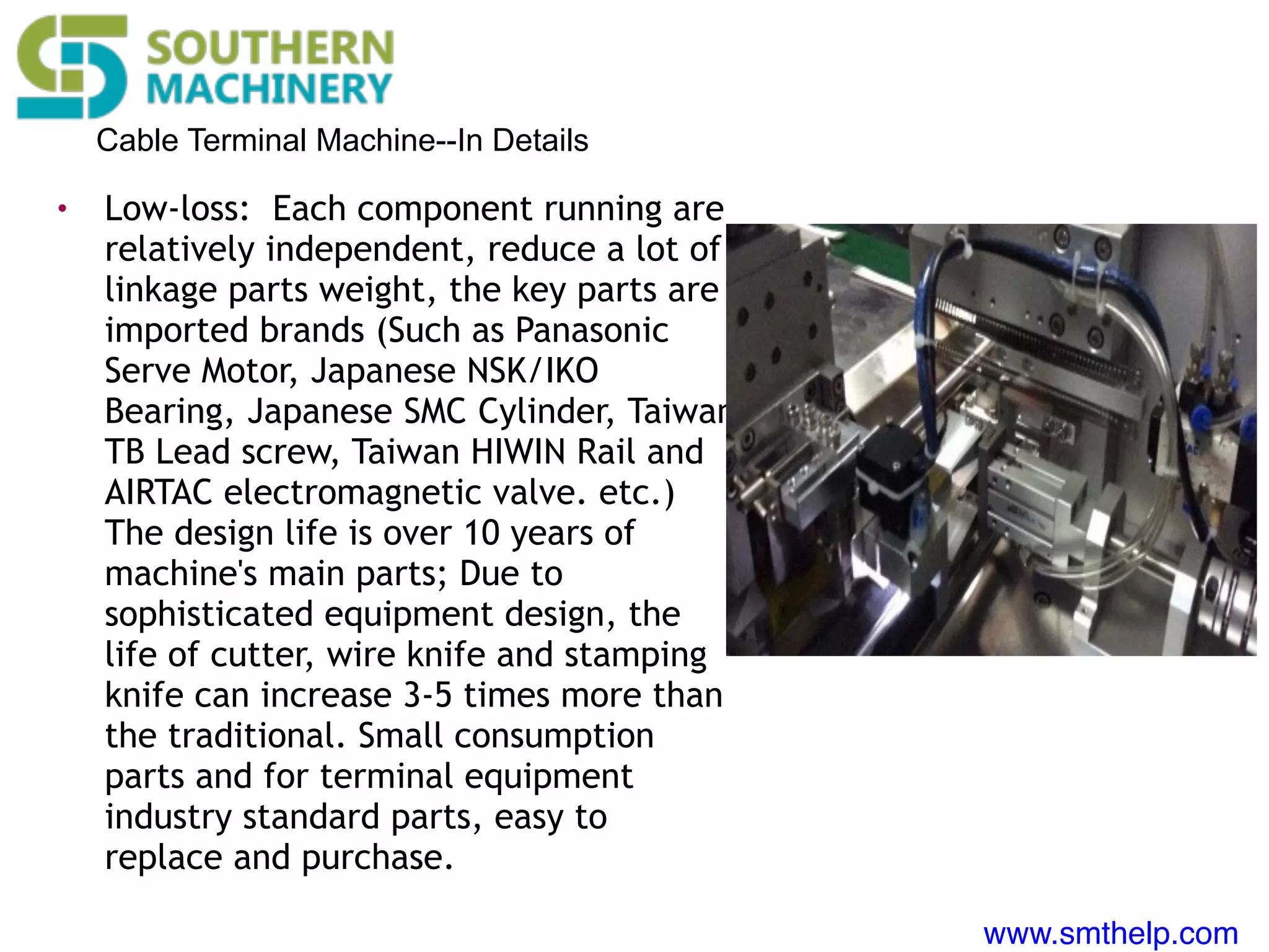 www.smthelp.com
Cable Terminal Machine--In Details
• Low-loss: Each component running are
relatively independent, reduce a lot of
linkage parts weight, the key parts are
imported brands (Such as Panasonic
Serve Motor, Japanese NSK/IKO
Bearing, Japanese SMC Cylinder, Taiwan
TB Lead screw, Taiwan HIWIN Rail and
AIRTAC electromagnetic valve. etc.)
The design life is over 10 years of
machine's main parts; Due to
sophisticated equipment design, the
life of cutter, wire knife and stamping
knife can increase 3-5 times more than
the traditional. Small consumption
parts and for terminal equipment
industry standard parts, easy to
replace and purchase.
 