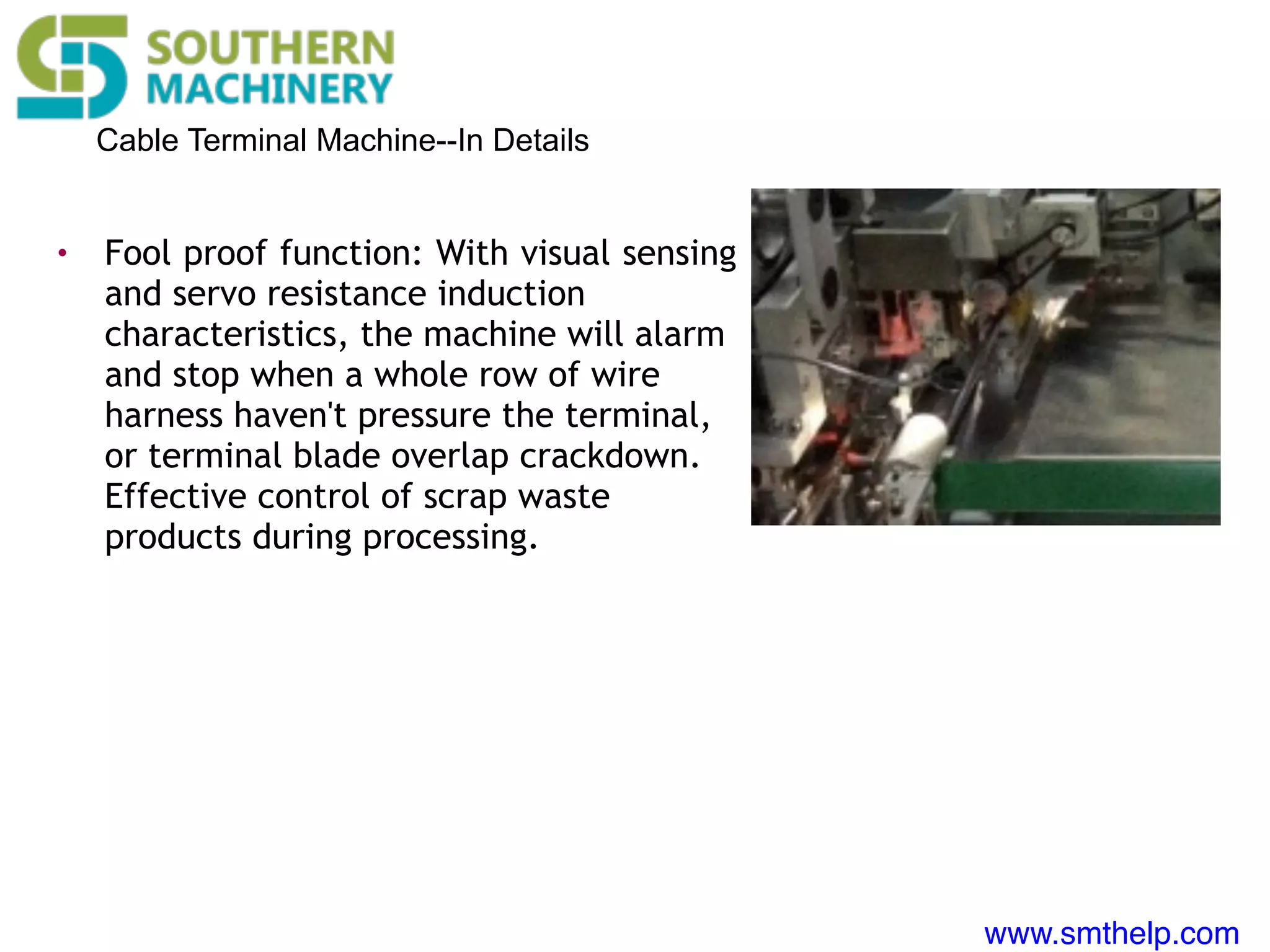 www.smthelp.com
Cable Terminal Machine--In Details
• Fool proof function: With visual sensing
and servo resistance induction
characteristics, the machine will alarm
and stop when a whole row of wire
harness haven't pressure the terminal,
or terminal blade overlap crackdown.
Effective control of scrap waste
products during processing.
 