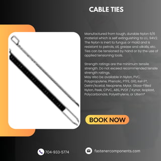 CABLE TIES
Manufactured from tough, durable Nylon 6/6
material which is self extinguishing to U.L. 94V2.
The Nylon is inert to fungus or mold and is
resistant to petrols, oil, grease and alkalis, etc.
Ties can be tensioned by hand or by the use of
applied tensioning tools.
Strength ratings are the minimum tensile
strength. Do not exceed recommended tensile
strength ratings.
May also be available in Nylon, PVC,
Polypropylene, Phenolic, PTFE, G10, Kel-F®,
Delrin/Acetal, Neoprene, Mylar, Glass-Filled
Nylon, Peek, CPVC, ABS, PVDF / Kynar, Isoplast,
Polycarbonate, Polyethylene, or Ultem®
fastenercomponents.com
704-933-5774
BOOK NOW
 
