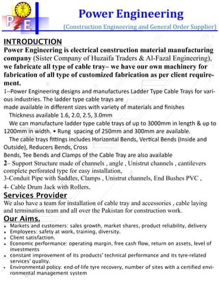 12ft
1Ft
6inch
15mm
20mm
1ft
45mm
15mmXX
10MMSquareHole
ForJointPlate
INTRODUCTION
Power Engineering is electrical construction material manufacturing
company (Sister Company of Huzaifa Traders & Al-Fazal Engineering),
we fabricate all type of cable tray– we have our own machinery for
fabrication of all type of customized fabrication as per client require-
ment.
1−Power Engineering designs and manufactures Ladder Type Cable Trays for vari-
ous industries. The ladder type cable trays are
made available in diﬀerent sizes with variety of materials and ﬁnishes
Thickness available 1.6, 2.0, 2.5, 3.0mm
We can manufacture ladder type cable trays of up to 3000mm in length & up to
1200mm in width. • Rung spacing of 250mm and 300mm are available.
The cable trays ﬁ-ngs includes Horizontal Bends, Ver1cal Bends (Inside and
Outside), Reducers Bends, Cross
Bends, Tee Bends and Clamps of the Cable Tray are also available
2– Support Structure made of channels , angle , Unistrut channels , cantilevers
complete perforated type for easy installation,
3-Conduit Pipe with Saddles, Clamps , Unistrut channels, End Bushes PVC ,
4- Cable Drum Jack with Rollers.
Services Provider
We also have a team for installation of cable tray and accessories , cable laying
and termination team and all over the Pakistan for construction work.
Our Aims.
♦ Markets and customers: sales growth, market shares, product reliability, delivery
♦ Employees: safety at work, training, diversity.
♦ Client satisfaction.
♦ Economic performance: operating margin, free cash flow, return on assets, level of
investments
♦ constant improvement of its products' technical performance and its tyre-related
services' quality.
• Environmental policy: end-of-life tyre recovery, number of sites with a certified envi-
ronmental management system
 