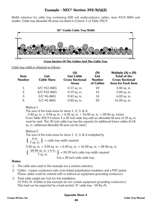 48
Cooper B-Line, Inc Cable Tray Manual
Appendix Sheet 4
Example - NEC® Section 392.9(A)(2)
Width selection for cable tray containing 600 volt multiconductor cables, sizes #3/0 AWG and
smaller. Cable tray allowable fill areas are listed in Column 1 of Table 392.9.
Cable tray width is obtained as follows:
(A) (N) Multiply (A) x (N)
Item List List Cable List Total of the
Number Cable Sizes Cross Sectional Number Cross Sectional
Areas of Cables Area for Each Item
1. 3/C #12 AWG 0.17 sq. in. 20 3.40 sq. in.
2. 4/C #12 AWG 0.19 sq. in. 16 3.04 sq. in.
3. 3/C #6 AWG 0.43 sq. in. 14 6.02 sq. in.
4. 3/C #2 AWG 0.80 sq. in. 20 16.00 sq. in.
Method 1.
The sum of the total areas for items 1, 2, 3, & 4:
3.40 sq. in. + 3.04 sq. in. + 6.02 sq. in. + 16.00 sq. in. = 28.46 sq. inches
From Table 392.9 Column 1 a 30 inch wide tray with an allowable fill area of 35 sq. in.
must be used. The 30 inch cable tray has the capacity for additional future cables (6.54
sq. in. additional allowable fill area can be used.)
Method 2.
The sum of the total areas for items 1, 2, 3, & 4 multiplied by
3.40 sq. in. + 3.04 sq. in. + 6.02 sq. in. + 16.00 sq. in. = 28 46 sq. in.
Use a 30 inch wide cable tray.
Notes:
1. The cable sizes used in this example are a random selection.
2. Cables - copper conductors with cross linked polyethylene insulation and a PVC jacket.
(These cables could be ordered with or without an equipment grounding conductor.)
3. Total cable weight per foot for this installation.
31.9 lbs./ft. (Cables in this example do not contain equipment grounding conductors.)
This load can be supported by a load symbol "A" cable tray - 50 lbs./ft.
30" Usable Cable Tray Width
Cross Section Of The Cables And The Cable Tray
( )6 in.
7 sq. in.
= cable tray width required
( )28.46 sq. in. x 6 in.
7 sq. in.
= 24.39 inch cable tray width required
 