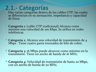 2.1.- Categorías
 Hay varias categorías dentro de los cables UTP, las cuales
  se diferencian en su atenuación, impedancia y capacidad
  de línea:

 Categoría 1: (cable UTP tradicional) Alcanza como
  máximo una velocidad de 100 Kbps. Se utiliza en redes
  telefónicas.

 Categoría 2: Alcanza una velocidad de transimisión de 4
  Mbps . Tiene cuatro pares trenzados de hilo de cobre.

 Categoría 3: 16 Mbps puede alcanzar como máximo en la
  transmisión. Tiene un ancho de banda de 16 MHz.

 Categoría 4: Velocidad de transmisión de hasta 20 Mbps,
  con un ancho de banda de 20 MHz.
 