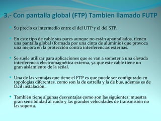 3.- Con pantalla global (FTP) Tambien llamado FUTP
  Su precio es intermedio entre el del UTP y el del STP.

  En este tipo de cable sus pares aunque no están apantallados, tienen
   una pantalla global (formada por una cinta de aluminio) que provoca
   una mejora en la protección contra interferencias externas.

  Se suele utilizar para aplicaciones que se van a someter a una elevada
   interferencia electromagnética externa, ya que este cable tiene un
   gran aislamiento de la señal.

  Una de las ventajas que tiene el FTP es que puede ser configurado en
   topologías diferentes, como son la de estrella y la de bus, además es de
   fácil instalación.

  También tiene algunas desventajas como son las siguientes: muestra
   gran sensibilidad al ruido y las grandes velocidades de transmisión no
   las soporta.
 