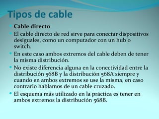 Tipos de cable
 Cable directo
 El cable directo de red sirve para conectar dispositivos
  desiguales, como un computador con un hub o
  switch.
 En este caso ambos extremos del cable deben de tener
  la misma distribución.
 No existe diferencia alguna en la conectividad entre la
  distribución 568B y la distribución 568A siempre y
  cuando en ambos extremos se use la misma, en caso
  contrario hablamos de un cable cruzado.
 El esquema más utilizado en la práctica es tener en
  ambos extremos la distribución 568B.
 