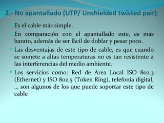 2.- No apantallado (UTP/ Unshielded twisted pair):
  Es el cable más simple.
  En comparación con el apantallado este, es más
   barato, además de ser fácil de doblar y pesar poco.
  Las desventajas de este tipo de cable, es que cuando
   se somete a altas temperaturas no es tan resistente a
   las interferencias del medio ambiente.
  Los servicios como: Red de Area Local ISO 802.3
   (Ethernet) y ISO 802.5 (Token Ring), telefonía digital,
   … son algunos de los que puede soportar este tipo de
   cable
 