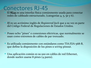 Conectores RJ-45
 El RJ45 es una interfaz física comúnmente usada para conectar
  redes de cableado estructurado, (categorías 4, 5, 5e y 6).

 RJ es un acrónimo inglés de Registered Jack que a su vez es parte
  del Código Federal de Regulaciones de Estados Unidos.

 Posee ocho "pines" o conexiones eléctricas, que normalmente se
  usan como extremos de cables de par trenzado.

 Es utilizada comúnmente con estándares como TIA/EIA-568-B,
  que define la disposición de los pines o wiring pinout.

 Una aplicación común es su uso en cables de red Ethernet,
  donde suelen usarse 8 pines (4 pares).
 