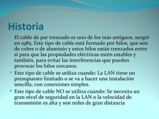 Historia
 El cable de par trenzado es uno de los más antiguos, surgió
  en 1985. Este tipo de cable está formado por hilos, que son
  de cobre o de aluminio y estos hilos están trenzados entre
  sí para que las propiedades eléctricas estén estables y
  también, para evitar las interferencias que pueden
  provocar los hilos cercanos.
 Este tipo de cable se utiliza cuando: La LAN tiene un
  presupuesto limitado o se va a hacer una instalación
  sencilla, con conexiones simples.
 Este tipo de cable NO se utiliza cuando: Se necesita un
  gran nivel de seguridad en la LAN o la velocidad de
  transmisión es alta y son redes de gran distancia
 