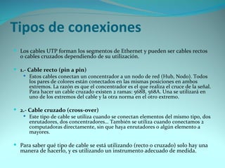Tipos de conexiones
 Los cables UTP forman los segmentos de Ethernet y pueden ser cables rectos
  o cables cruzados dependiendo de su utilización.

 1.- Cable recto (pin a pin)
     Estos cables conectan un concentrador a un nodo de red (Hub, Nodo). Todos
       los pares de colores están conectados en las mismas posiciones en ambos
       extremos. La razón es que el concentrador es el que realiza el cruce de la señal.
       Para hacer un cable cruzado existen 2 ramas: 568B, 568A. Una se utilizará en
       uno de los extremos del cable y la otra norma en el otro extremo.

 2.- Cable cruzado (cross-over)
    Este tipo de cable se utiliza cuando se conectan elementos del mismo tipo, dos
      enrutadores, dos concentradores… También se utiliza cuando conectamos 2
      computadoras directamente, sin que haya enrutadores o algún elemento a
      mayores.

 Para saber qué tipo de cable se está utilizando (recto o cruzado) solo hay una
  manera de hacerlo, y es utilizando un instrumento adecuado de medida.
 