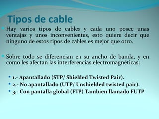 Tipos de cable
 Hay varios tipos de cables y cada uno posee unas
 ventajas y unos inconvenientes, esto quiere decir que
 ninguno de estos tipos de cables es mejor que otro.

 Sobre todo se diferencian en su ancho de banda, y en
 como les afectan las interferencias electromagnéticas:

   1.- Apantallado (STP/ Shielded Twisted Pair).
   2.- No apantallado (UTP/ Unshielded twisted pair).
   3.- Con pantalla global (FTP) Tambien llamado FUTP
 