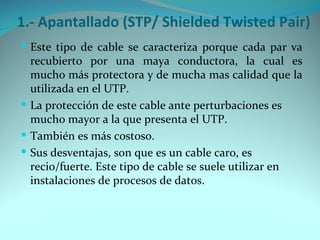 1.- Apantallado (STP/ Shielded Twisted Pair)
 Este tipo de cable se caracteriza porque cada par va
  recubierto por una maya conductora, la cual es
  mucho más protectora y de mucha mas calidad que la
  utilizada en el UTP.
 La protección de este cable ante perturbaciones es
  mucho mayor a la que presenta el UTP.
 También es más costoso.
 Sus desventajas, son que es un cable caro, es
  recio/fuerte. Este tipo de cable se suele utilizar en
  instalaciones de procesos de datos.
 