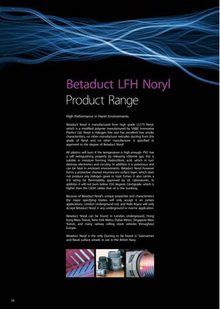 High Performance in Harsh Environments.
Betaduct Noryl is manufactured from high grade LS175 Noryl,
which is a modified polymer manufactured by SABIC Innovative
Plastics Ltd. Noryl is Halogen free and has excellent low smoke
characteristics, no other manufacturer extrudes ducting from this
grade of Noryl and no other manufacturer is specified or
approved to the degree of Betaduct Noryl.
All plastics will burn if the temperature is high enough. PVC has
a self extinguishing property by releasing chlorine gas; this is
soluble in moisture forming Hydrochloric acid, which in turn
destroys electronics and circuitry. In addition it is poisonous and
can be fatal in enclosed environments. Betaduct Noryl however
forms a protective charred intumescent surface layer, which does
not produce any Halogen gases or toxic fumes. It also carries a
V-0 rating for flammability approved by UL Laboratories. In
addition it will not burn below 350 degrees Centigrade, which is
higher than the LSOH cables that sit in the trunking.
Because of Betaduct Noryl’s unique properties and characteristics
the major specifying bodies will only accept it on certain
applications. London Underground Ltd. and Rolls Royce will only
accept Betaduct Noryl in any underground or marine application.
Betaduct Noryl can be found in London Underground, Hong
Kong Mass Transit, New York Metro, Dubai Metro, Singapore Mass
Transit, and many railway rolling stock vehicles throughout
Europe.
Betaduct Noryl is the only Ducting to be found in Submarines
and Naval surface vessels in use in the British Navy.
Betaduct LFH Noryl
Product Range
10
 