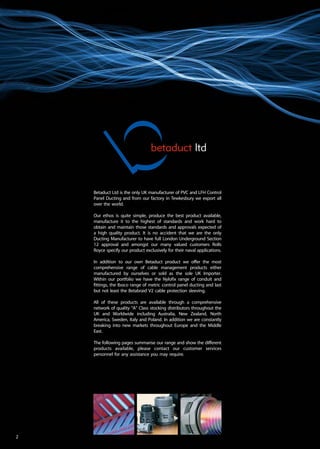 betaduct ltd
Betaduct Ltd is the only UK manufacturer of PVC and LFH Control
Panel Ducting and from our factory in Tewkesbury we export all
over the world.
Our ethos is quite simple, produce the best product available,
manufacture it to the highest of standards and work hard to
obtain and maintain those standards and approvals expected of
a high quality product. It is no accident that we are the only
Ducting Manufacturer to have full London Underground Section
12 approval and amongst our many valued customers Rolls
Royce specify our product exclusively for their naval applications.
In addition to our own Betaduct product we offer the most
comprehensive range of cable management products either
manufactured by ourselves or sold as the sole UK Importer.
Within our portfolio we have the Nylofix range of conduit and
fittings, the Iboco range of metric control panel ducting and last
but not least the Betabraid V2 cable protection sleeving.
All of these products are available through a comprehensive
network of quality “A” Class stocking distributors throughout the
UK and Worldwide including Australia, New Zealand, North
America, Sweden, Italy and Poland. In addition we are constantly
breaking into new markets throughout Europe and the Middle
East.
The following pages summarise our range and show the different
products available, please contact our customer services
personnel for any assistance you may require.
2
 