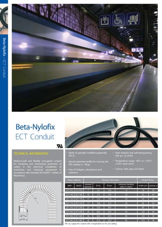 • Made of specially modified polyamide
(PA 6)
• Special patented profile for housing the
ORJ sealing O - Rings
• Free of halogen, phosphorus and
cadmium
• Heat resistant and self-extinguishing
(HB acc. to UL94)
• Temperature range: -40°C to +105°C
(150°C short term)
• Colours: dark grey and black
Colour reference Diameter information Weight/Packing
GREY BLACK
nominal
diameter
packing mweight g/mØ int. Ø ext.
minimum bending
radius R (static)
¯ ext.
¯ int.
TECHNICAL INFORMATION
Medium-wall and flexible corrugated conduit
for insulating and mechanical protection of
cables in the electrical installation of
machinery and industrial equipment in
accordance with standard EN 60204-1 (Safety of
Machinery).
Beta-Nylofix
ECT Conduit
ECT-07G ECT-07N 7 6.3 10.0 15 18 50
ECT-10G ECT-10N 10 9.7 13.0 20 25 50
ECT-12G ECT-12N 12 12.2 15.8 30 33 50
ECT-17G ECT-17N 17 16.8 21.2 40 56 50
ECT-23G ECT-23N 23 22.6 28.5 55 90 50
ECT-29G ECT-29N 29 28.3 34.5 65 122 50
ECT-36G ECT-36N 36 36.3 42.5 80 152 30
ECT-48G ECT-48N 48 47.4 54.5 95 212 50
We can supply this conduit with a longitudinal cut for pre-cabling
Beta-Nylofix-ECTConduit
 