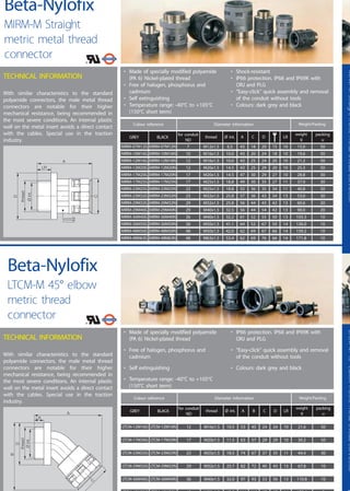 25
LTCM-M45°elbowmetricmetalthreadconnectorMIRM-MStraightmeticmetalthreadconnector
Colour reference Diameter information Weight/Packing
GREY BLACK
packing
u
weight
g
for conduit
ND
thread
MIRM-07M12G MIRM-07M12N 7 M12x1.5
Ø int.
6.5
A
43
C
18
D
20
LR
15 10 15.0 50
MIRM-10M16G MIRM-10M16N 10 M16x1.5 10.0 43 20 24 18 10 19.6 50
MIRM-12M16G MIRM-12M16N 12 M16x1.5 10.0 43 25 24 20 10 21.2 50
MIRM-12M20G MIRM-12M20N 12 M20x1.5 14.5 43 25 29 20 10 25.3 50
MIRM-17M20G MIRM-17M20N 17 M20x1.5 14.5 47 30 29 27 10 28.8 30
MIRM-17M25G MIRM-17M25N 17 M25x1.5 18.8 49 30 35 27 11 37.0 30
MIRM-23M25G MIRM-23M25N 23 M25x1.5 18.8 55 36 35 34 11 40.8 30
MIRM-23M32G MIRM-23M32N 23 M32x1.5 25.8 57 36 43 34 13 53.0 30
MIRM-29M32G MIRM-29M32N 29 M32x1.5 25.8 56 44 43 42 13 60.6 20
MIRM-29M40G MIRM-29M40N 29 M40x1.5 32.5 56 44 54 42 13 90.0 20
MIRM-36M40G MIRM-36M40N 36 M40x1.5 32.2 61 52 55 50 13 103.3 10
MIRM-36M50G MIRM-36M50N 36 M50x1.5 41.1 64 52 67 50 14 136.0 10
MIRM-48M50G MIRM-48M50N 48 M50x1.5 42.0 62 69 67 66 14 159.2 10
MIRM-48M63G MIRM-48M63N 48 M63x1.5 53.4 62 69 76 66 14 171.8 10
• Made of specially modified polyamide
(PA 6) Nickel-plated thread
• Free of halogen, phosphorus and
cadmium
• Self extinguishing
• Temperature range: -40°C to +105°C
(150°C short term)
• IP66 protection. IP68 and IP69K with
ORJ and PLG
• “Easy-click” quick assembly and removal
of the conduit without tools
• Colours: dark grey and black
A
LR
B
D
thread
¯int.
C
TECHNICAL INFORMATION
With similar characteristics to the standard
polyamide connectors, the male metal thread
connectors are notable for their higher
mechanical resistance, being recommended in
the most severe conditions. An internal plastic
wall on the metal insert avoids a direct contact
with the cables. Special use in the traction
industry.
Beta-Nylofix
LTCM-M 45° elbow
metric thread
connector
• Made of specially modified polyamide
(PA 6) Nickel-plated thread
• Free of halogen, phosphorus and
cadmium
• Self extinguishing
• Temperature range: -40°C to +105°C
(150°C short term)
• Shock-resistant
• IP66 protection. IP68 and IP69K with
ORJ and PLG
• “Easy-click” quick assembly and removal
of the conduit without tools
• Colours: dark grey and black
A
LR
C
D
thread
•
¯int.
TECHNICAL INFORMATION
With similar characteristics to the standard
polyamide connectors, the male metal thread
connectors are notable for their higher
mechanical resistance, being recommended in
the most severe conditions. An internal plastic
wall on the metal insert avoids a direct contact
with the cables. Special use in the traction
industry.
Beta-Nylofix
MIRM-M Straight
metric metal thread
connector
Colour reference Diameter information Weight/Packing
GREY BLACK
packing
u
weight
g
for conduit
ND
thread
LTCM-12M16G LTCM-12M16N 12 M16x1.5
Ø int.
10.5 53 45 24 24 10 21.6 50
LTCM-17M20G LTCM-17M20N 17 M20x1.5 11.5 63 57 29 29 10 30.2 50
LTCM-23M25G LTCM-23M25N 23 M25x1.5 18.5 74 67 37 35 11 44.4 30
LTCM-29M32G LTCM-29M32N 29 M32x1.5 25.7 82 72 45 43 13 67.8 10
LTCM-36M40G LTCM-36M40N 36 M40x1.5 32.0 97 93 53 56 13 110.8 10
LTCM-48M50G LTCM-48M50N 48 M50x1.5 42.0 111 110 67 67 14 175.6 5
A B C LRD
 