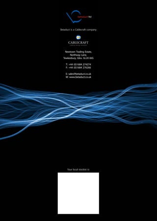 Your local stockist is:
Betaduct is a Cablecraft company
Newtown Trading Estate,
Northway Lane,
Tewkesbury, Glos. GL20 8JG
T: +44 (0)1684 274274
F: +44 (0)1684 276266
E: sales@betaduct.co.uk
W: www.betaduct.co.uk
betaduct ltd
WWW.CABLEJOINTS.CO.UK
THORNE & DERRICK UK
TEL 0044 191 490 1547 FAX 0044 477 5371
TEL 0044 117 977 4647 FAX 0044 977 5582
WWW.THORNEANDDERRICK.CO.UK
 