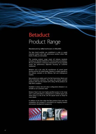 Manufactured by skilled technicians in ENGLAND.
The Beta brand portfolio was established in order to supply
industrial markets with high performance product where high
levels of safety are demanded.
The resulting product range meets all industry standards
including UL (Number ZODZ2.E161178) and Lloyd’s accreditation.
We are committed to continuous improvement and we regularly
review key performance objectives focusing on Customer
Satisfaction.
Betaduct Ltd is the only UK manufacturer of control panel
ducting and the UK market leader. Betaduct is widely regarded as
the industry standard in the Offshore, Rail and Underground
markets.
Beta products are widely used in the Rail, Automotive, Marine and
Power Generation industries. The range also includes specialist
products with Low Fire Hazard (LFH) rating. All the products are
fully RoHS compliant.
Available in various slot and colour configurations Betaduct is as
versatile as our customers need.
Betaduct Noryl is the most highly specified product in the range
and is used particularly in underground or confined spaces and
where there is a risk of fire. See the special sector on Noryl for
more details.
In addition to the clear edge that Beta products have over their
competition, the company is committed to an ongoing research
and product development programme.
Betaduct
Product Range
4
 