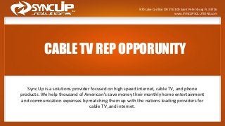 CABLE TV REP OPPORUNITY
Sync Up is a solutions provider focused on high speed internet, cable TV, and phone
products. We help thousand of American's save money their monthly home entertainment
and communication expenses by matching them up with the nations leading providers for
cable TV ,and internet.
970 Lake Carillon DR STE 300 Saint Petersburg FL 33716
www.SYNCUPSOLUTIONS.com
 