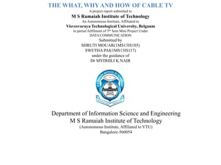 THE WHAT, WHY AND HOW OF CABLE TV
A project report submitted to
M S Ramaiah Institute of Technology
An Autonomous Institute, Affiliated to
Visvesvaraya Technological University, Belgaum
in partial fulfilment of 5th Sem Mini Project Under
DATA COMMUNICATION
Submitted by
SHRUTI MOUAR(1MS13IS105)
SWETHA PAI(1MS13IS117)
under the guidance of
Dr MYDHILI K.NAIR
Department of Information Science and Engineering
M S Ramaiah Institute of Technology
(Autonomous Institute, Affiliated to VTU)
Bangalore-560054
 
